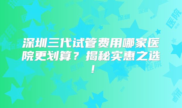深圳三代试管费用哪家医院更划算？揭秘实惠之选！
