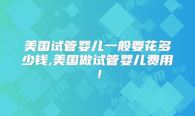 美国试管婴儿一般要花多少钱,美国做试管婴儿费用!