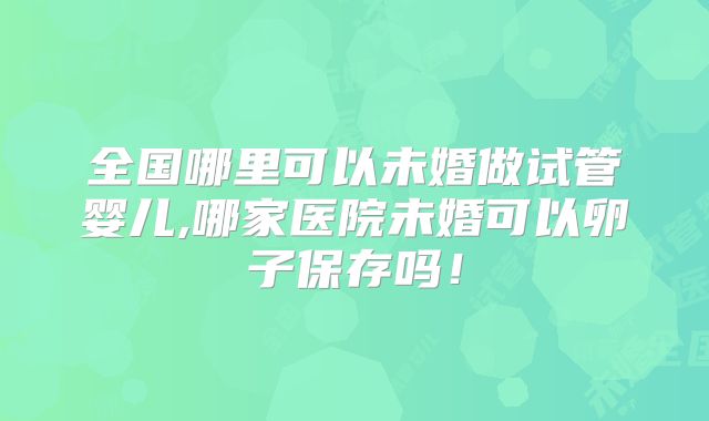 全国哪里可以未婚做试管婴儿,哪家医院未婚可以卵子保存吗！