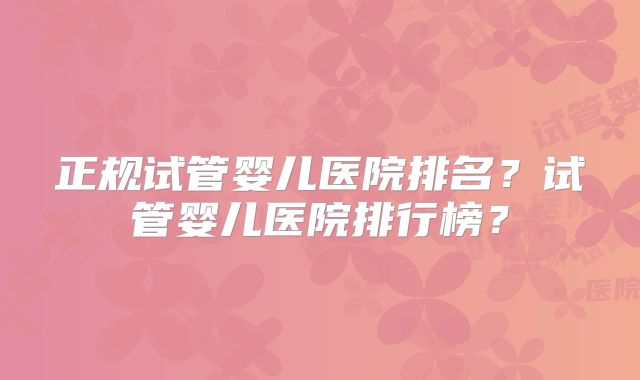 正规试管婴儿医院排名?试管婴儿医院排行榜?