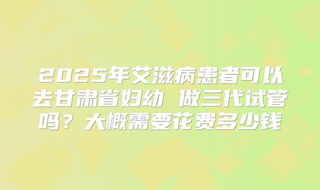 2025年艾滋病患者可以去甘肃省妇幼 做三代试管吗？大概需要花费多少钱