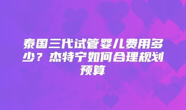 泰国三代试管婴儿费用多少？杰特宁如何合理规划预算