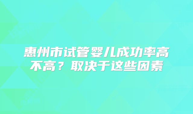 惠州市试管婴儿成功率高不高？取决于这些因素