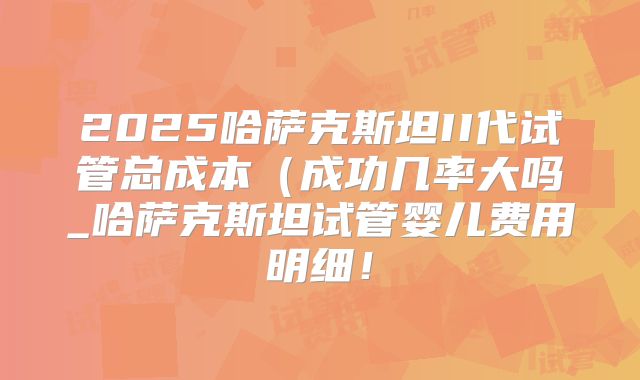 2025哈萨克斯坦II代试管总成本(成功几率大吗_哈萨克斯坦试管婴儿费用明细!