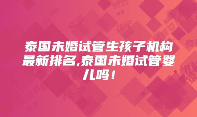 泰国未婚试管生孩子机构最新排名,泰国未婚试管婴儿吗!