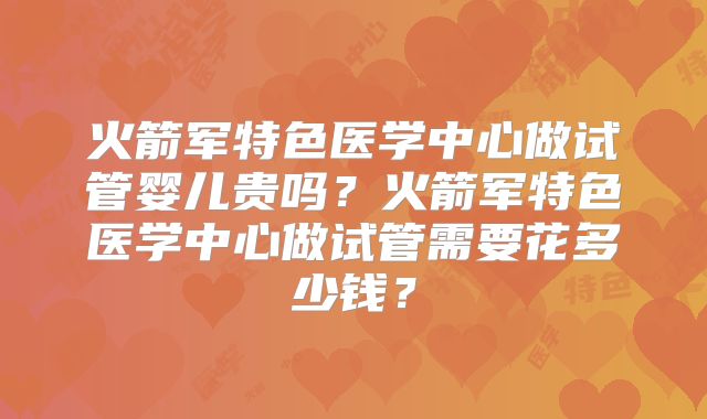 火箭军特色医学中心做试管婴儿贵吗?火箭军特色医学中心做试管需要花多少钱?