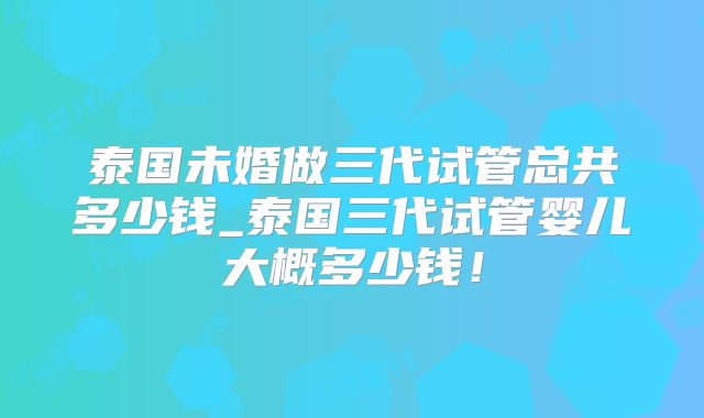 泰国未婚做三代试管总共多少钱_泰国三代试管婴儿大概多少钱!