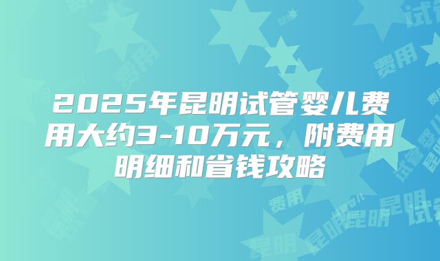 2025年昆明试管婴儿费用大约3-10万元,附费用明细和省钱攻略