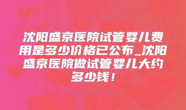 沈阳盛京医院试管婴儿费用是多少价格已公布_沈阳盛京医院做试管婴儿大约多少钱！