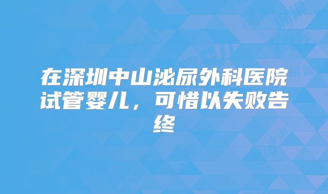 在深圳中山泌尿外科医院试管婴儿,可惜以失败告终