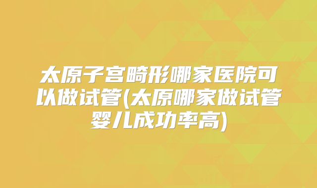 太原子宫畸形哪家医院可以做试管(太原哪家做试管婴儿成功率高)