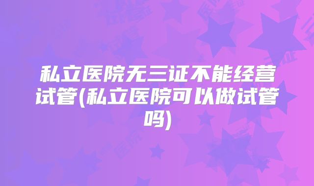 私立医院无三证不能经营试管(私立医院可以做试管吗)