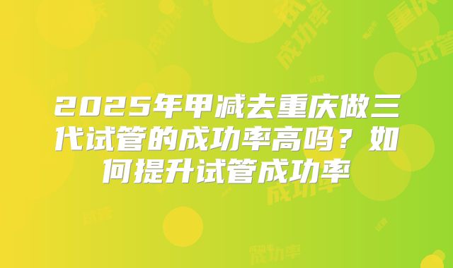 2025年甲减去重庆做三代试管的成功率高吗?如何提升试管成功率