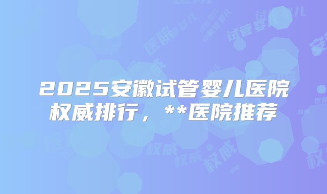 2025安徽试管婴儿医院权威排行，**医院推荐