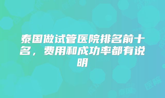 泰国做试管医院排名前十名,费用和成功率都有说明