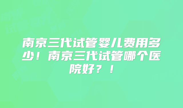 南京三代试管婴儿费用多少！南京三代试管哪个医院好？！