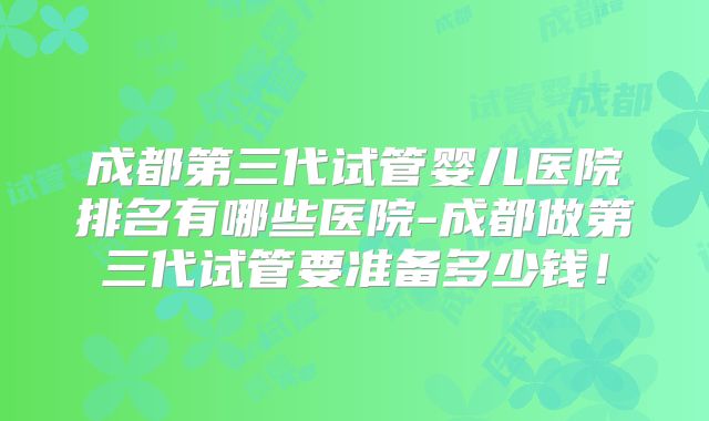 成都第三代试管婴儿医院排名有哪些医院-成都做第三代试管要准备多少钱!