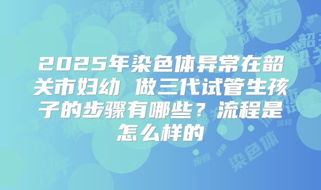 2025年染色体异常在韶关市妇幼 做三代试管生孩子的步骤有哪些？流程是怎么样的