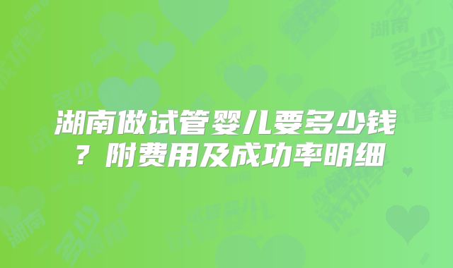 湖南做试管婴儿要多少钱?附费用及成功率明细
