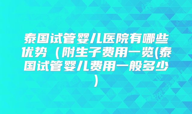 泰国试管婴儿医院有哪些优势(附生子费用一览(泰国试管婴儿费用一般多少)