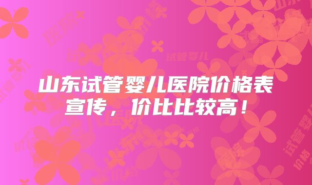 山东试管婴儿医院价格表宣传，价比比较高！