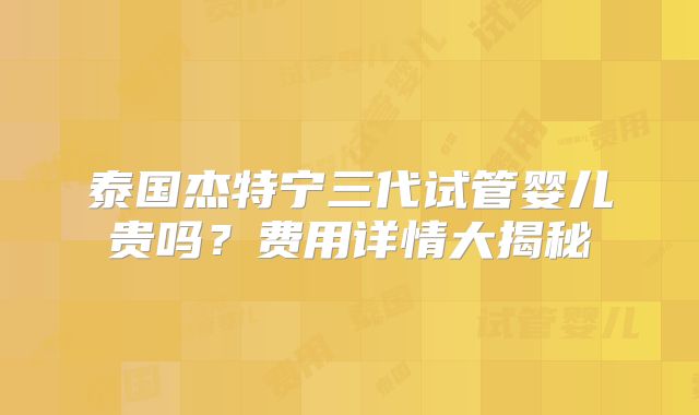泰国杰特宁三代试管婴儿贵吗？费用详情大揭秘