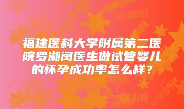 福建医科大学附属第二医院罗湘闽医生做试管婴儿的怀孕成功率怎么样?