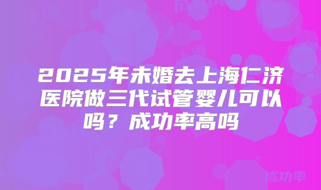 2025年未婚去上海仁济医院做三代试管婴儿可以吗?成功率高吗