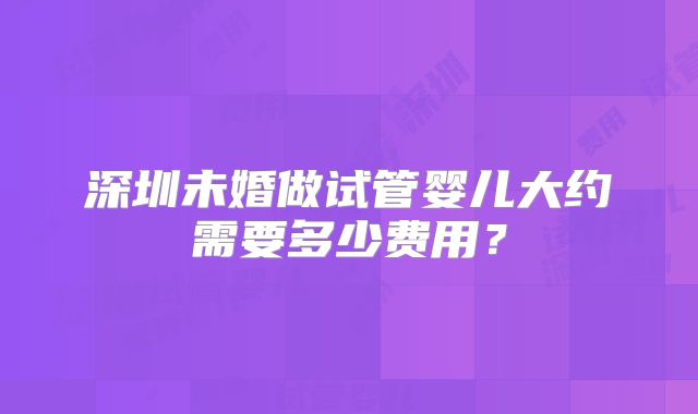 深圳未婚做试管婴儿大约需要多少费用?