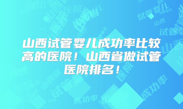 山西试管婴儿成功率比较高的医院！山西省做试管医院排名！