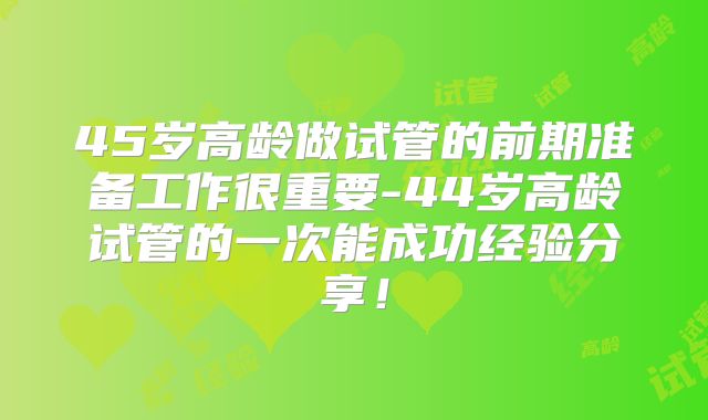 45岁高龄做试管的前期准备工作很重要-44岁高龄试管的一次能成功经验分享!