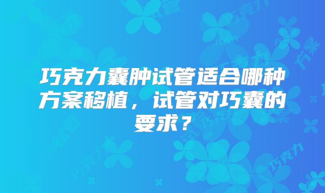 巧克力囊肿试管适合哪种方案移植,试管对巧囊的要求?