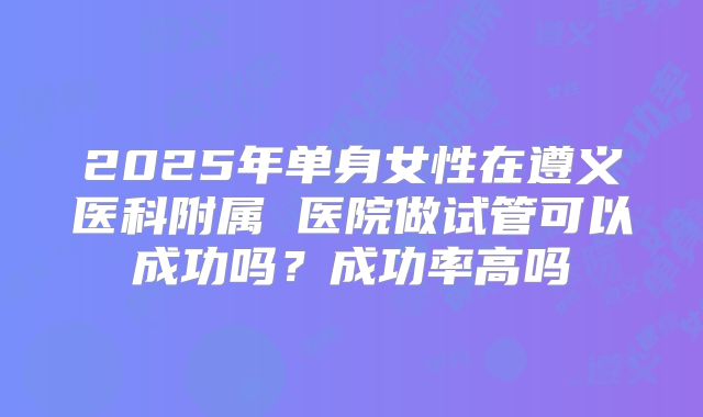 2025年单身女性在遵义医科附属 医院做试管可以成功吗?成功率高吗