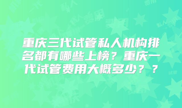重庆三代试管私人机构排名都有哪些上榜？重庆一代试管费用大概多少？？
