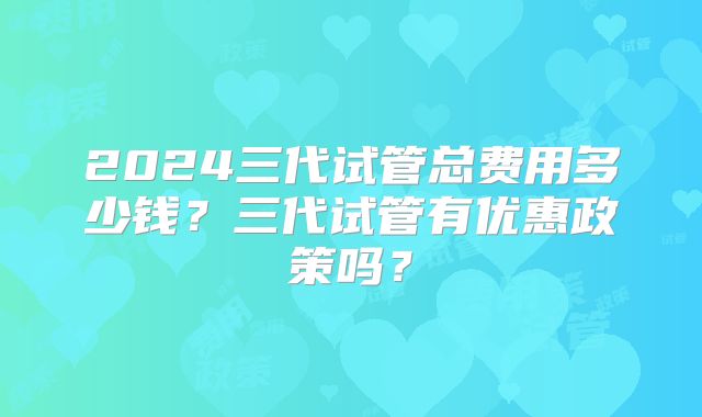 2024三代试管总费用多少钱？三代试管有优惠政策吗？