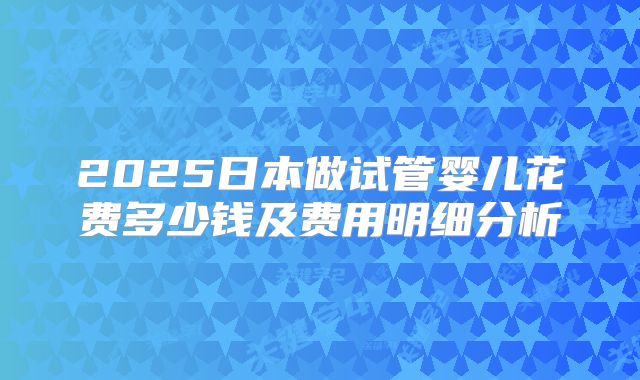 2025日本做试管婴儿花费多少钱及费用明细分析