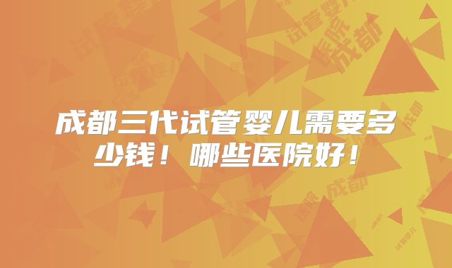 成都三代试管婴儿需要多少钱！哪些医院好！