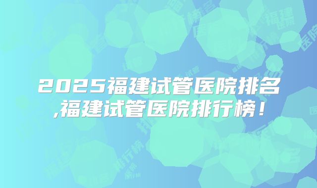 2025福建试管医院排名,福建试管医院排行榜！