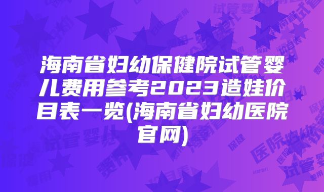 海南省妇幼保健院试管婴儿费用参考2023造娃价目表一览(海南省妇幼医院官网)