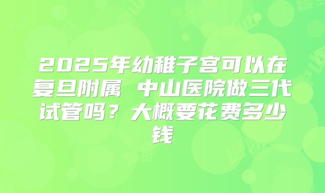 2025年幼稚子宫可以在复旦附属 中山医院做三代试管吗？大概要花费多少钱