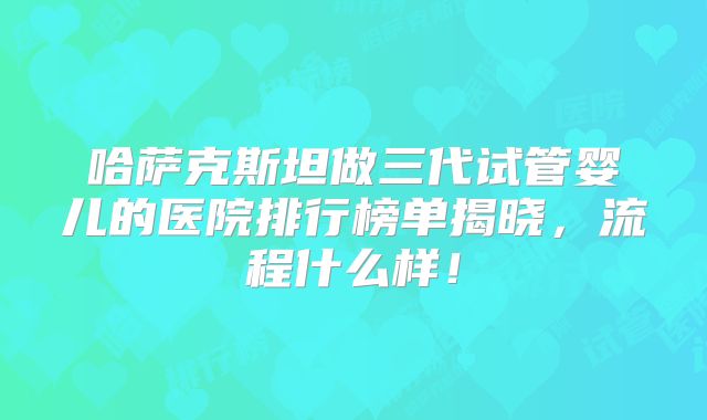 哈萨克斯坦做三代试管婴儿的医院排行榜单揭晓,流程什么样!