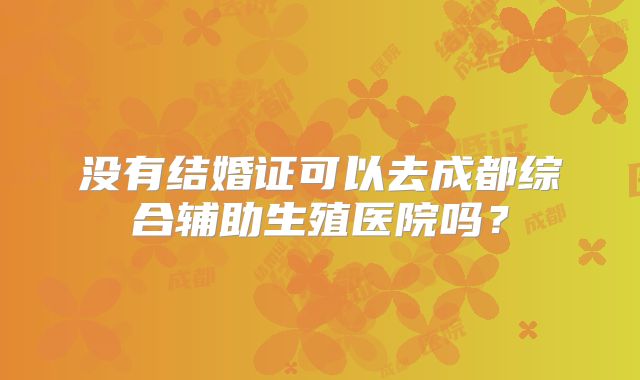 没有结婚证可以去成都综合辅助生殖医院吗?
