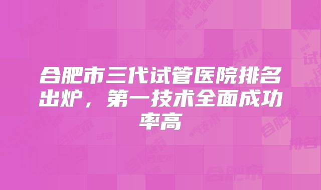 合肥市三代试管医院排名出炉,第一技术全面成功率高
