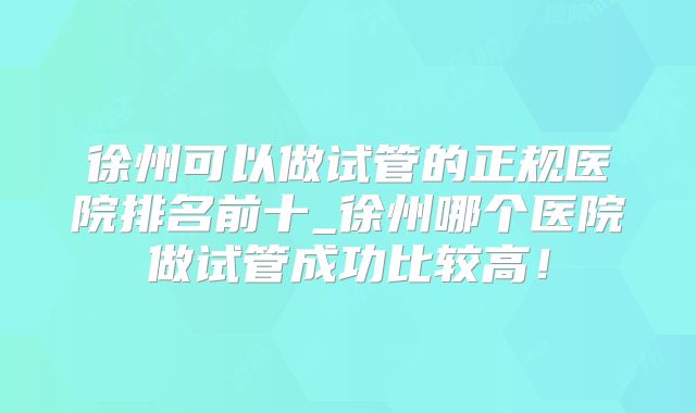 徐州可以做试管的正规医院排名前十_徐州哪个医院做试管成功比较高！