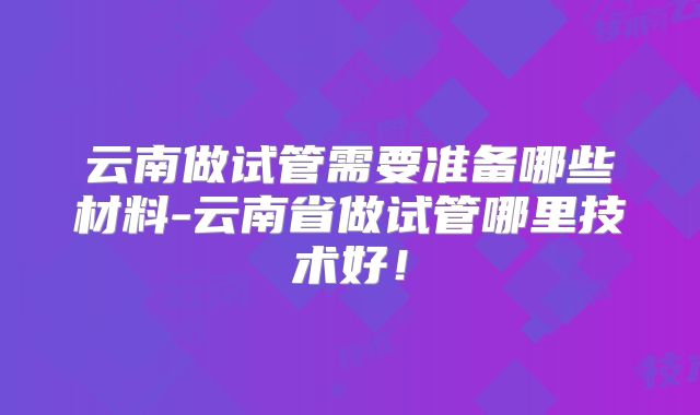 云南做试管需要准备哪些材料-云南省做试管哪里技术好!