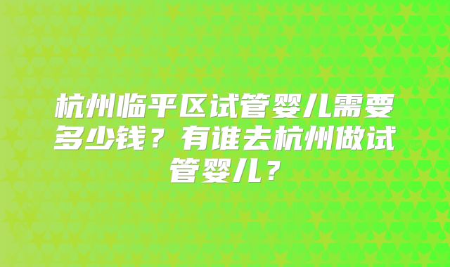 杭州临平区试管婴儿需要多少钱?有谁去杭州做试管婴儿?