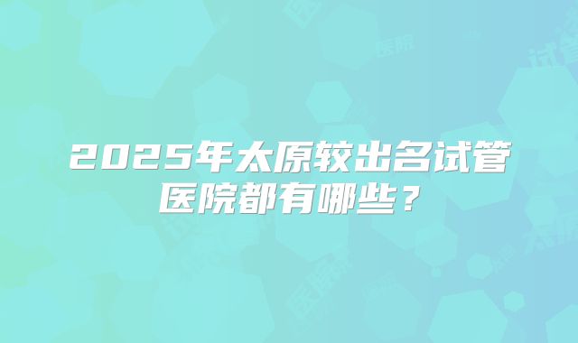 2025年太原较出名试管医院都有哪些?