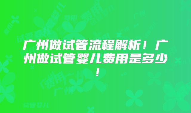 广州做试管流程解析！广州做试管婴儿费用是多少！
