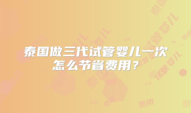 泰国做三代试管婴儿一次怎么节省费用？