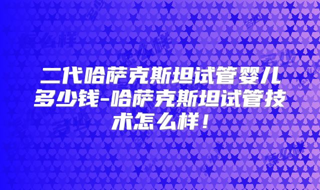 二代哈萨克斯坦试管婴儿多少钱-哈萨克斯坦试管技术怎么样!